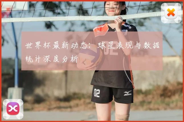 世界杯最新动态：球星表现与数据统计深度分析