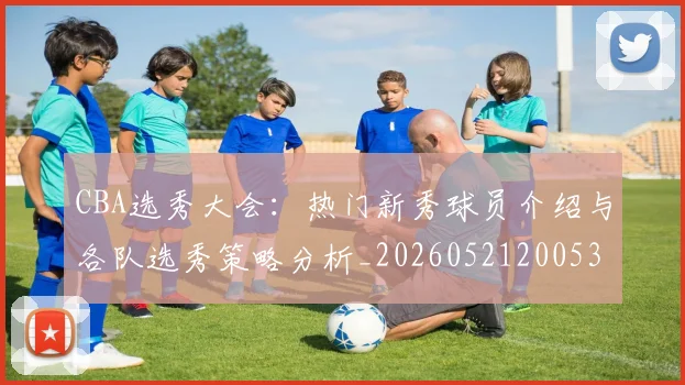 CBA选秀大会：热门新秀球员介绍与各队选秀策略分析_20260521200531