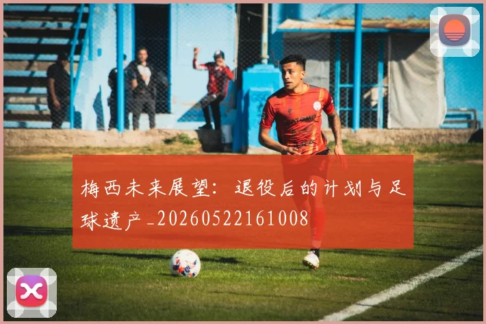 梅西未来展望：退役后的计划与足球遗产_20260522161008
