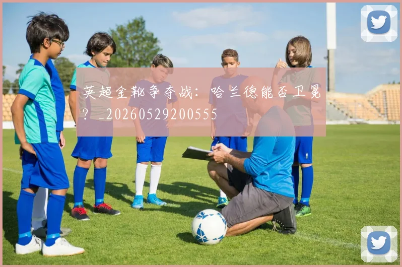 英超金靴争夺战：哈兰德能否卫冕？_20260529200555