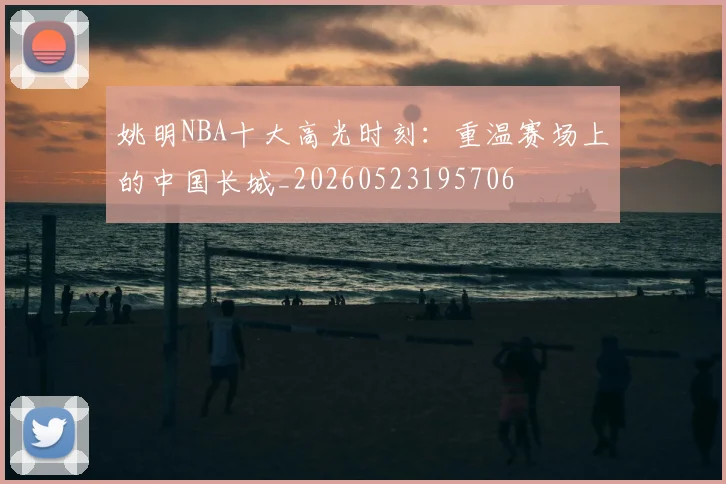 姚明NBA十大高光时刻：重温赛场上的中国长城_20260523195706