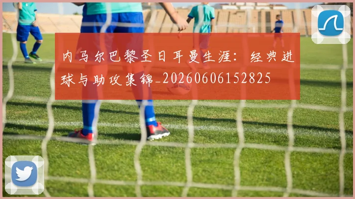 内马尔巴黎圣日耳曼生涯：经典进球与助攻集锦_20260606152825