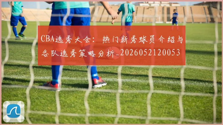 CBA选秀大会：热门新秀球员介绍与各队选秀策略分析_20260521200531